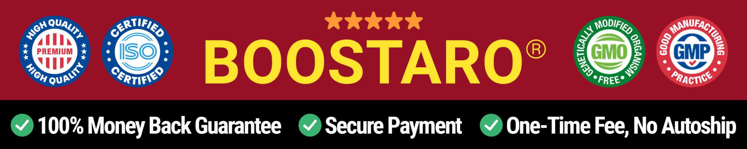 Money Back Guarantee Boostaro comes with a generous 180-day, 100% money-back guarantee, giving you a full six months to try it risk-free. If you’re not completely satisfied with the results—whether it’s improved energy, stronger performance, or overall well-being—you can return the bottles, even if they’re empty, and receive a full refund with no questions asked. BO_Desktop Header_4uI